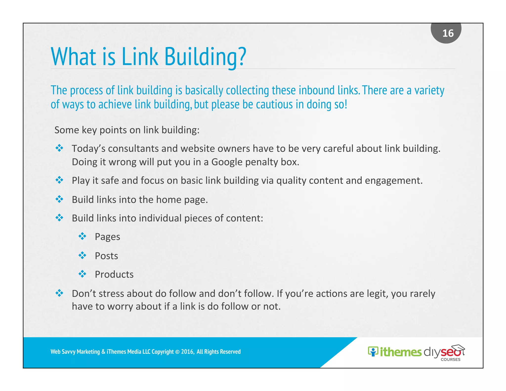 What is Link Building?
The process of link building is basically collecting these inbound links.There are a variety
of ways to achieve link building,but please be cautious in doing so!
16	
Web Savvy Marketing & iThemes Media LLC Copyright © 2016, All Rights Reserved
Some	key	points	on	link	building:	
v  Today’s	consultants	and	website	owners	have	to	be	very	careful	about	link	building.	
Doing	it	wrong	will	put	you	in	a	Google	penalty	box.	
v  Play	it	safe	and	focus	on	basic	link	building	via	quality	content	and	engagement.	
v  Build	links	into	the	home	page.	
v  Build	links	into	individual	pieces	of	content:	
v  Pages	
v  Posts	
v  Products	
v  Don’t	stress	about	do	follow	and	don’t	follow.	If	you’re	ac)ons	are	legit,	you	rarely	
have	to	worry	about	if	a	link	is	do	follow	or	not.	
 