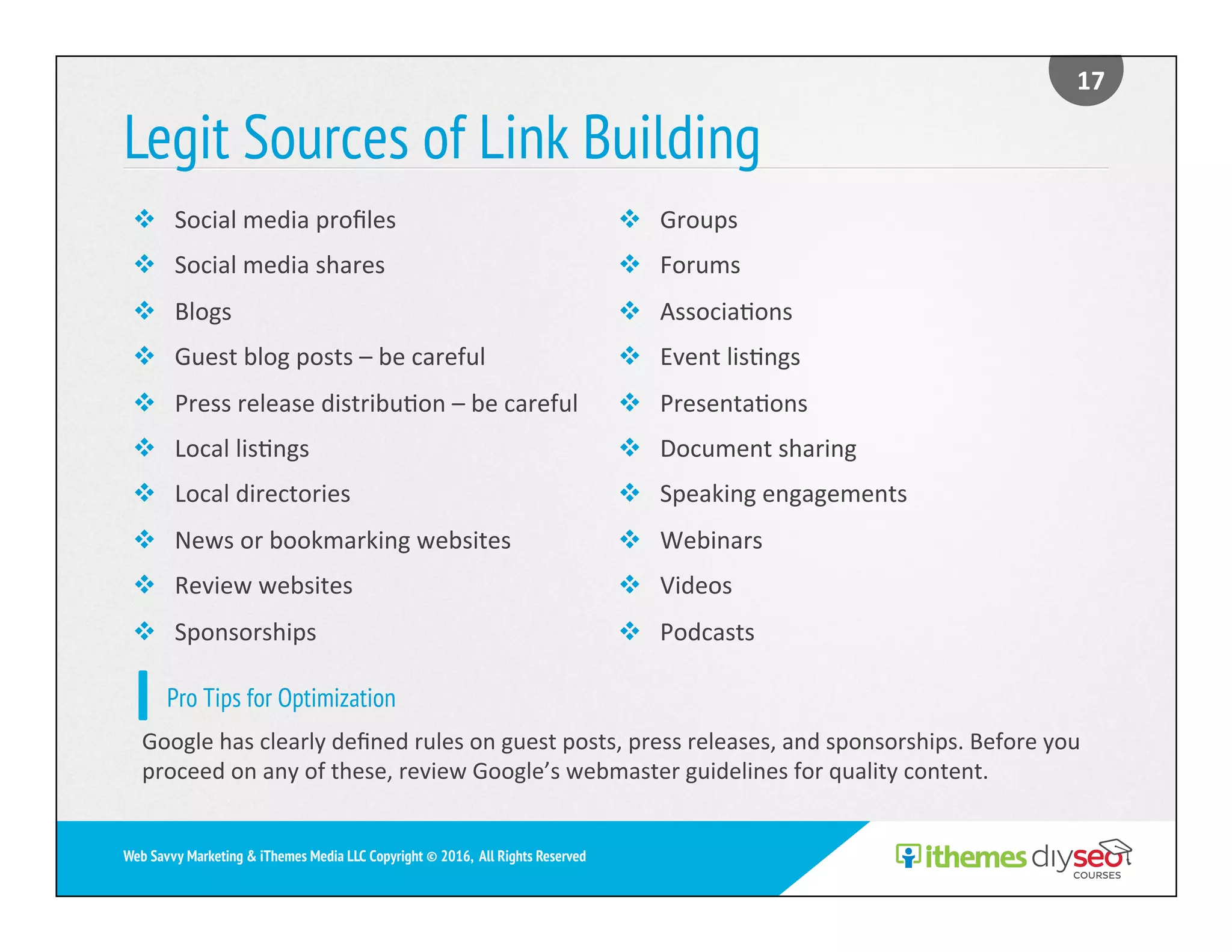 Legit Sources of Link Building
17	
Web Savvy Marketing & iThemes Media LLC Copyright © 2016, All Rights Reserved
v  Social	media	proﬁles	
v  Social	media	shares	
v  Blogs	
v  Guest	blog	posts	–	be	careful	
v  Press	release	distribu)on	–	be	careful	
v  Local	lis)ngs		
v  Local	directories	
v  News	or	bookmarking	websites	
v  Review	websites	
v  Sponsorships	
v  Groups	
v  Forums	
v  Associa)ons	
v  Event	lis)ngs	
v  Presenta)ons		
v  Document	sharing	
v  Speaking	engagements	
v  Webinars	
v  Videos	
v  Podcasts	
Pro Tips for Optimization
Google	has	clearly	deﬁned	rules	on	guest	posts,	press	releases,	and	sponsorships.	Before	you	
proceed	on	any	of	these,	review	Google’s	webmaster	guidelines	for	quality	content.	
 