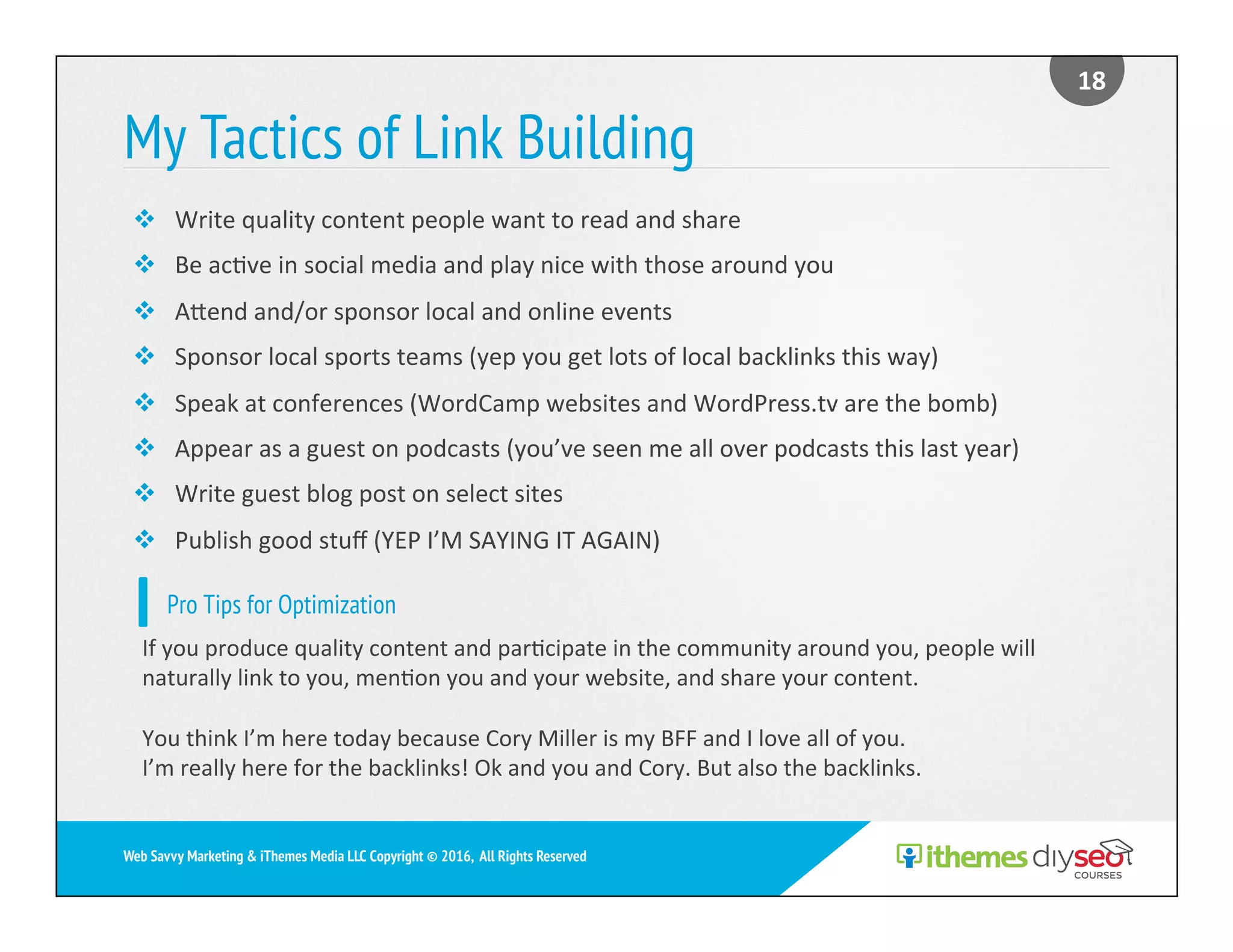 My Tactics of Link Building
18	
Web Savvy Marketing & iThemes Media LLC Copyright © 2016, All Rights Reserved
v  Write	quality	content	people	want	to	read	and	share	
v  Be	ac)ve	in	social	media	and	play	nice	with	those	around	you	
v  Aend	and/or	sponsor	local	and	online	events	
v  Sponsor	local	sports	teams	(yep	you	get	lots	of	local	backlinks	this	way)	
v  Speak	at	conferences	(WordCamp	websites	and	WordPress.tv	are	the	bomb)	
v  Appear	as	a	guest	on	podcasts	(you’ve	seen	me	all	over	podcasts	this	last	year)	
v  Write	guest	blog	post	on	select	sites	
v  Publish	good	stuﬀ	(YEP	I’M	SAYING	IT	AGAIN)	
Pro Tips for Optimization
If	you	produce	quality	content	and	par)cipate	in	the	community	around	you,	people	will	
naturally	link	to	you,	men)on	you	and	your	website,	and	share	your	content.	
You	think	I’m	here	today	because	Cory	Miller	is	my	BFF	and	I	love	all	of	you.	
I’m	really	here	for	the	backlinks!	Ok	and	you	and	Cory.	But	also	the	backlinks.	
 