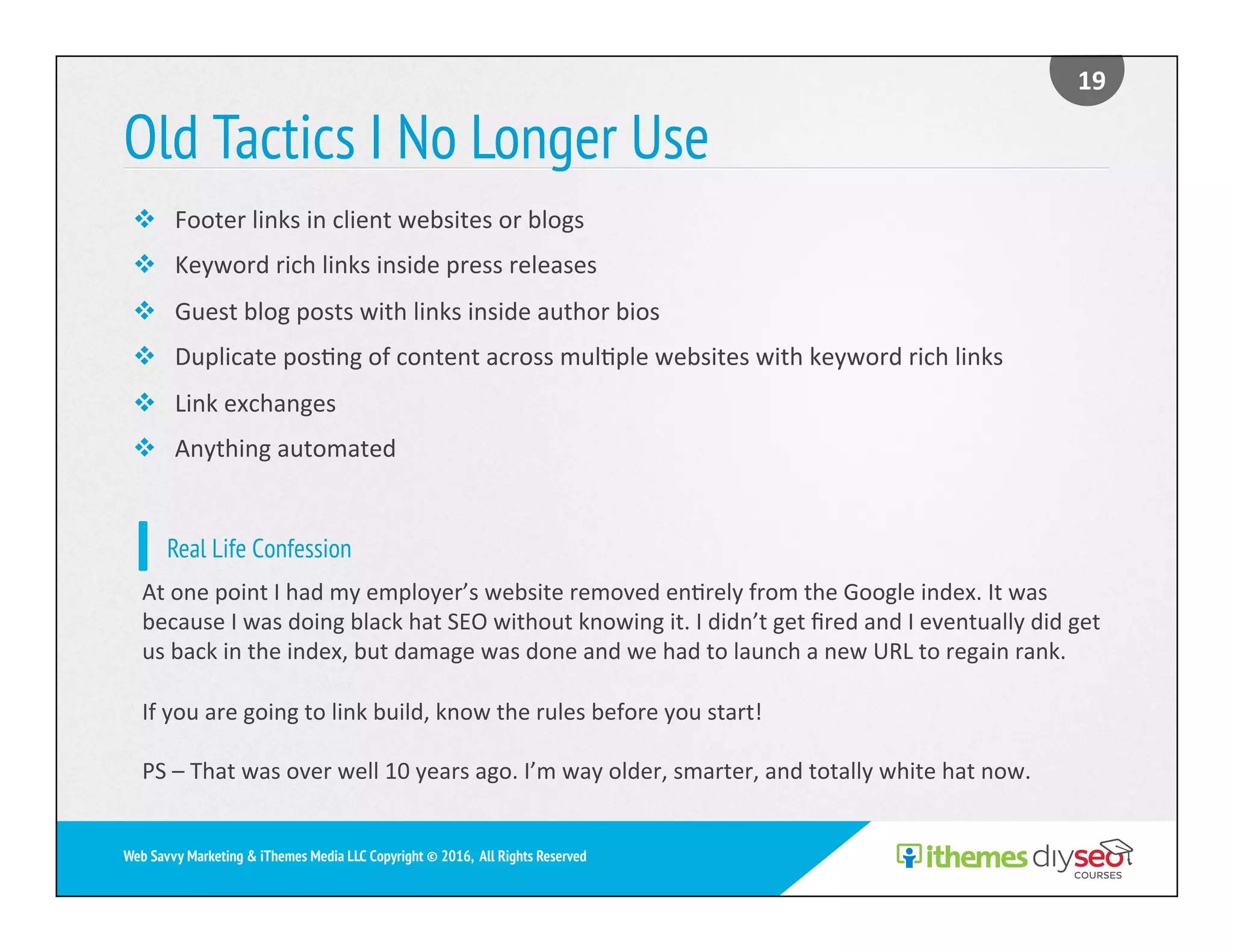 Old Tactics I No Longer Use
19	
Web Savvy Marketing & iThemes Media LLC Copyright © 2016, All Rights Reserved
v  Footer	links	in	client	websites	or	blogs	
v  Keyword	rich	links	inside	press	releases	
v  Guest	blog	posts	with	links	inside	author	bios	
v  Duplicate	pos)ng	of	content	across	mul)ple	websites	with	keyword	rich	links	
v  Link	exchanges	
v  Anything	automated	
Real Life Confession
At	one	point	I	had	my	employer’s	website	removed	en)rely	from	the	Google	index.	It	was	
because	I	was	doing	black	hat	SEO	without	knowing	it.	I	didn’t	get	ﬁred	and	I	eventually	did	get	
us	back	in	the	index,	but	damage	was	done	and	we	had	to	launch	a	new	URL	to	regain	rank.	
If	you	are	going	to	link	build,	know	the	rules	before	you	start!	
PS	–	That	was	over	well	10	years	ago.	I’m	way	older,	smarter,	and	totally	white	hat	now.	
 