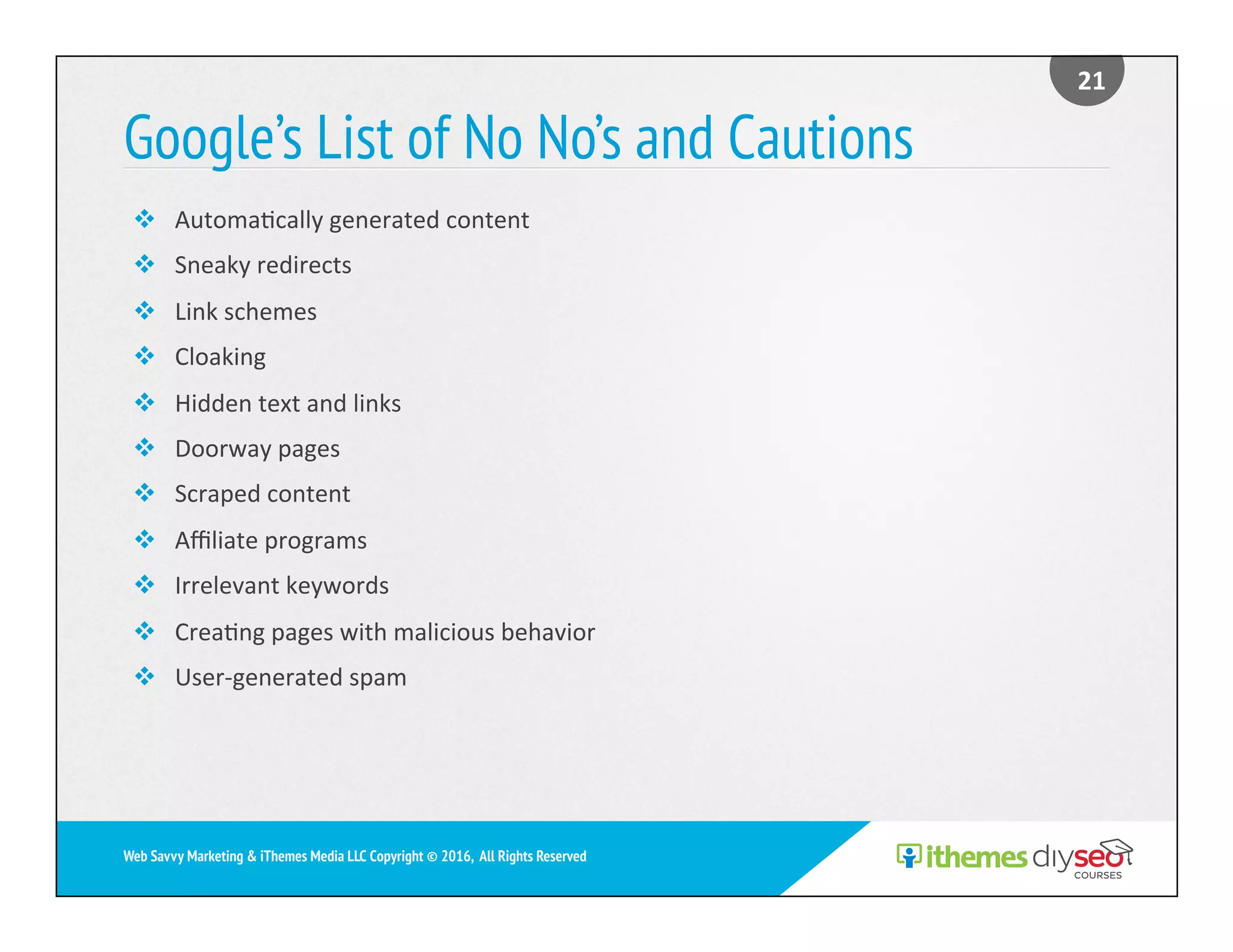 Google’s List of No No’s and Cautions
21	
Web Savvy Marketing & iThemes Media LLC Copyright © 2016, All Rights Reserved
v  Automa)cally	generated	content	
v  Sneaky	redirects	
v  Link	schemes	
v  Cloaking	
v  Hidden	text	and	links	
v  Doorway	pages	
v  Scraped	content	
v  Aﬃliate	programs	
v  Irrelevant	keywords	
v  Crea)ng	pages	with	malicious	behavior	
v  User-generated	spam	
 
