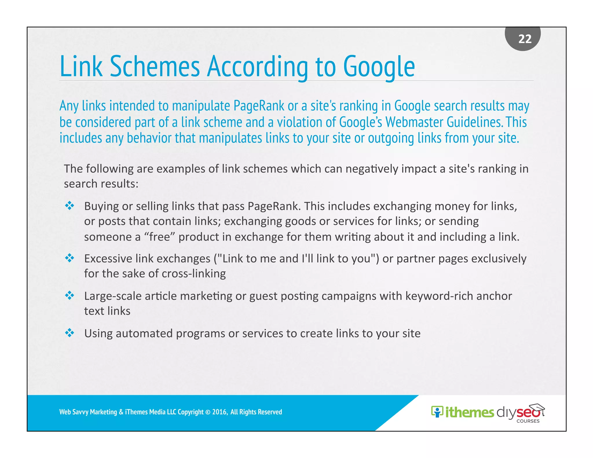 Link Schemes According to Google
Any links intended to manipulate PageRank or a site's ranking in Google search results may
be considered part of a link scheme and a violation of Google’s Webmaster Guidelines.This
includes any behavior that manipulates links to your site or outgoing links from your site.
22	
Web Savvy Marketing & iThemes Media LLC Copyright © 2016, All Rights Reserved
The	following	are	examples	of	link	schemes	which	can	nega)vely	impact	a	site's	ranking	in	
search	results:	
v  Buying	or	selling	links	that	pass	PageRank.	This	includes	exchanging	money	for	links,	
or	posts	that	contain	links;	exchanging	goods	or	services	for	links;	or	sending	
someone	a	“free”	product	in	exchange	for	them	wri)ng	about	it	and	including	a	link.	
v  Excessive	link	exchanges	("Link	to	me	and	I'll	link	to	you")	or	partner	pages	exclusively	
for	the	sake	of	cross-linking	
v  Large-scale	ar)cle	marke)ng	or	guest	pos)ng	campaigns	with	keyword-rich	anchor	
text	links	
v  Using	automated	programs	or	services	to	create	links	to	your	site	
 