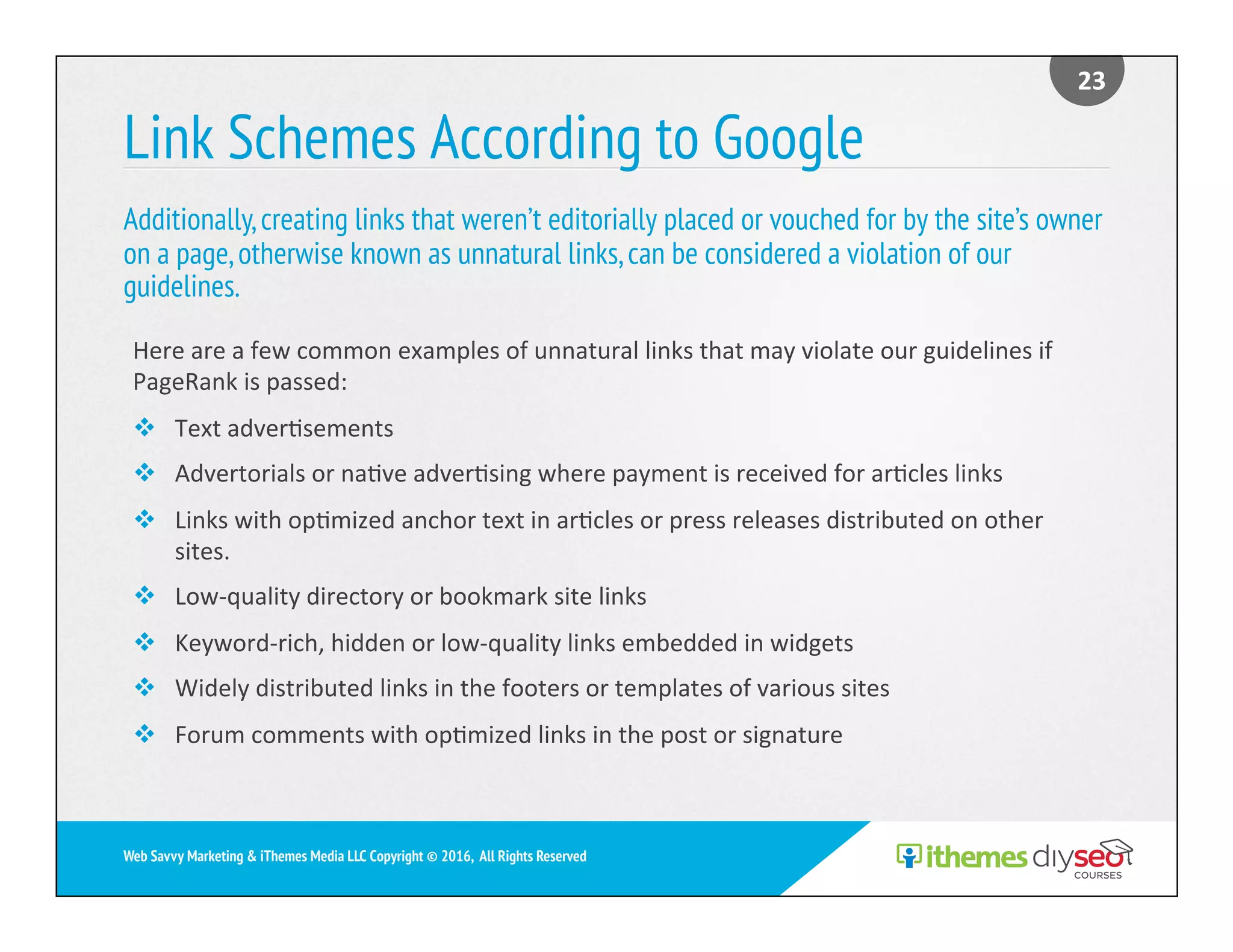 Link Schemes According to Google
Additionally,creating links that weren’t editorially placed or vouched for by the site’s owner
on a page,otherwise known as unnatural links,can be considered a violation of our
guidelines.
23	
Web Savvy Marketing & iThemes Media LLC Copyright © 2016, All Rights Reserved
Here	are	a	few	common	examples	of	unnatural	links	that	may	violate	our	guidelines	if	
PageRank	is	passed:	
v  Text	adver)sements	
v  Advertorials	or	na)ve	adver)sing	where	payment	is	received	for	ar)cles	links	
v  Links	with	op)mized	anchor	text	in	ar)cles	or	press	releases	distributed	on	other	
sites.	
v  Low-quality	directory	or	bookmark	site	links	
v  Keyword-rich,	hidden	or	low-quality	links	embedded	in	widgets	
v  Widely	distributed	links	in	the	footers	or	templates	of	various	sites		
v  Forum	comments	with	op)mized	links	in	the	post	or	signature	
 