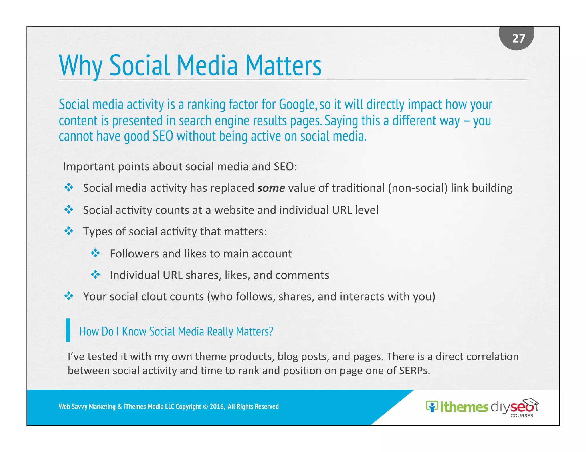 Why Social Media Matters
Social media activity is a ranking factor for Google,so it will directly impact how your
content is presented in search engine results pages.Saying this a different way –you
cannot have good SEO without being active on social media.
27	
Web Savvy Marketing & iThemes Media LLC Copyright © 2016, All Rights Reserved
Important	points	about	social	media	and	SEO:	
v  Social	media	ac)vity	has	replaced	some	value	of	tradi)onal	(non-social)	link	building	
v  Social	ac)vity	counts	at	a	website	and	individual	URL	level	
v  Types	of	social	ac)vity	that	maers:	
v  Followers	and	likes	to	main	account	
v  Individual	URL	shares,	likes,	and	comments			
v  Your	social	clout	counts	(who	follows,	shares,	and	interacts	with	you)	
How Do I Know Social Media Really Matters?
I’ve	tested	it	with	my	own	theme	products,	blog	posts,	and	pages.	There	is	a	direct	correla)on	
between	social	ac)vity	and	)me	to	rank	and	posi)on	on	page	one	of	SERPs.	
 