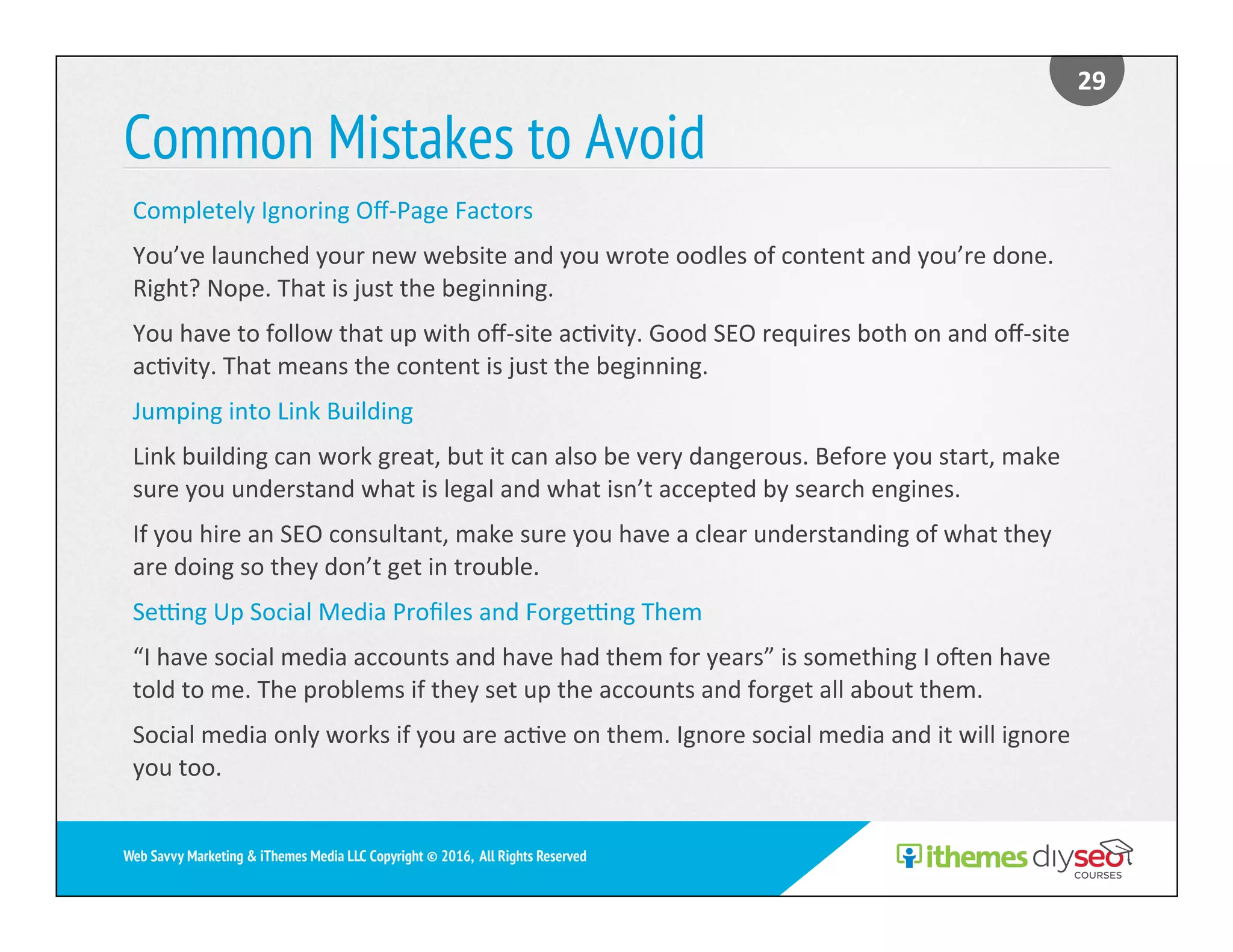 Common Mistakes to Avoid
29	
Web Savvy Marketing & iThemes Media LLC Copyright © 2016, All Rights Reserved
Completely	Ignoring	Oﬀ-Page	Factors		
You’ve	launched	your	new	website	and	you	wrote	oodles	of	content	and	you’re	done.	
Right?	Nope.	That	is	just	the	beginning.		
You	have	to	follow	that	up	with	oﬀ-site	ac)vity.	Good	SEO	requires	both	on	and	oﬀ-site	
ac)vity.	That	means	the	content	is	just	the	beginning.	
Jumping	into	Link	Building		
Link	building	can	work	great,	but	it	can	also	be	very	dangerous.	Before	you	start,	make	
sure	you	understand	what	is	legal	and	what	isn’t	accepted	by	search	engines.		
If	you	hire	an	SEO	consultant,	make	sure	you	have	a	clear	understanding	of	what	they	
are	doing	so	they	don’t	get	in	trouble.	
Selng	Up	Social	Media	Proﬁles	and	Forgelng	Them	
“I	have	social	media	accounts	and	have	had	them	for	years”	is	something	I	omen	have	
told	to	me.	The	problems	if	they	set	up	the	accounts	and	forget	all	about	them.		
Social	media	only	works	if	you	are	ac)ve	on	them.	Ignore	social	media	and	it	will	ignore	
you	too.	
 