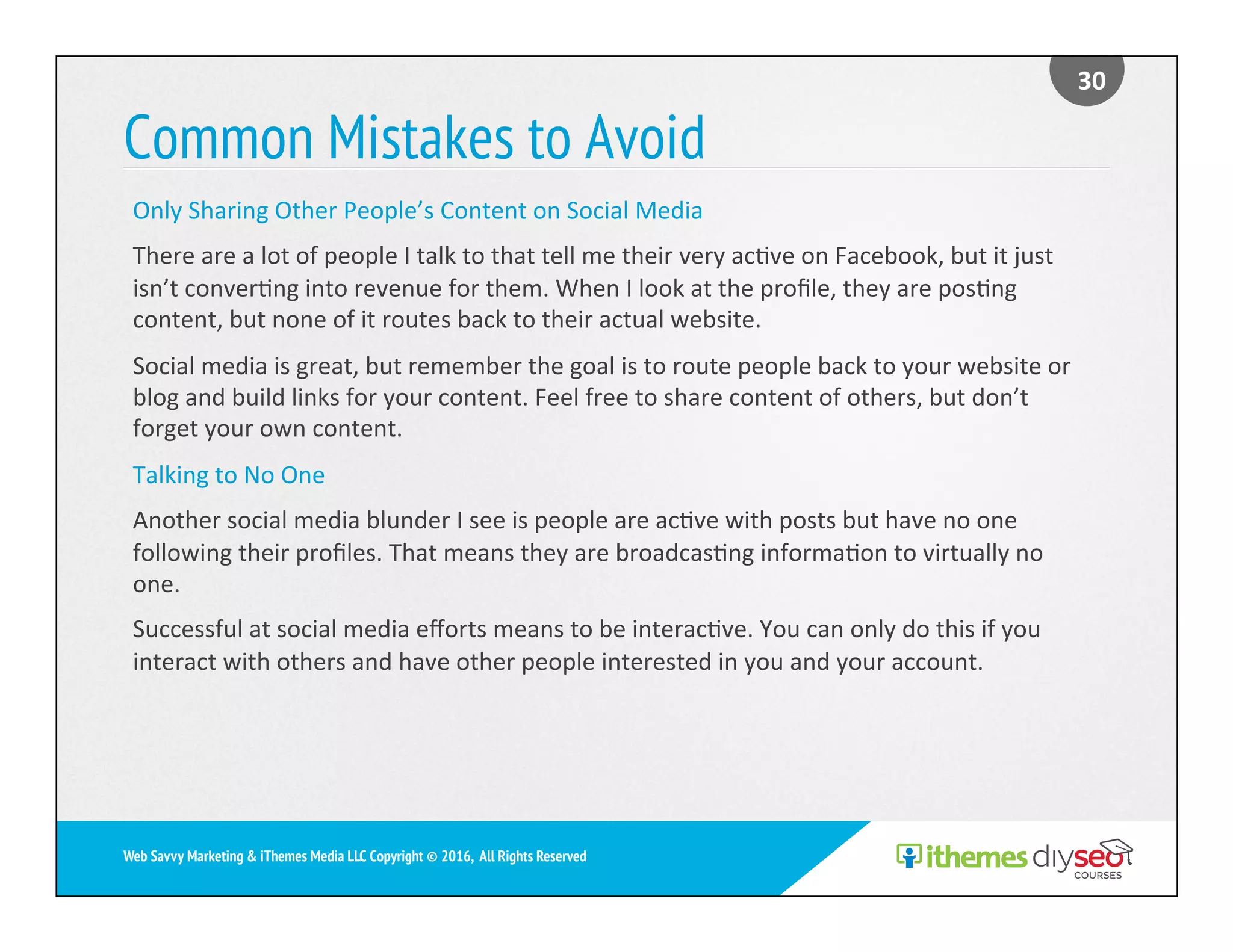 Common Mistakes to Avoid
30	
Web Savvy Marketing & iThemes Media LLC Copyright © 2016, All Rights Reserved
Only	Sharing	Other	People’s	Content	on	Social	Media	
There	are	a	lot	of	people	I	talk	to	that	tell	me	their	very	ac)ve	on	Facebook,	but	it	just	
isn’t	conver)ng	into	revenue	for	them.	When	I	look	at	the	proﬁle,	they	are	pos)ng	
content,	but	none	of	it	routes	back	to	their	actual	website.		
Social	media	is	great,	but	remember	the	goal	is	to	route	people	back	to	your	website	or	
blog	and	build	links	for	your	content.	Feel	free	to	share	content	of	others,	but	don’t	
forget	your	own	content.	
Talking	to	No	One	
Another	social	media	blunder	I	see	is	people	are	ac)ve	with	posts	but	have	no	one	
following	their	proﬁles.	That	means	they	are	broadcas)ng	informa)on	to	virtually	no	
one.		
Successful	at	social	media	eﬀorts	means	to	be	interac)ve.	You	can	only	do	this	if	you	
interact	with	others	and	have	other	people	interested	in	you	and	your	account.	
 