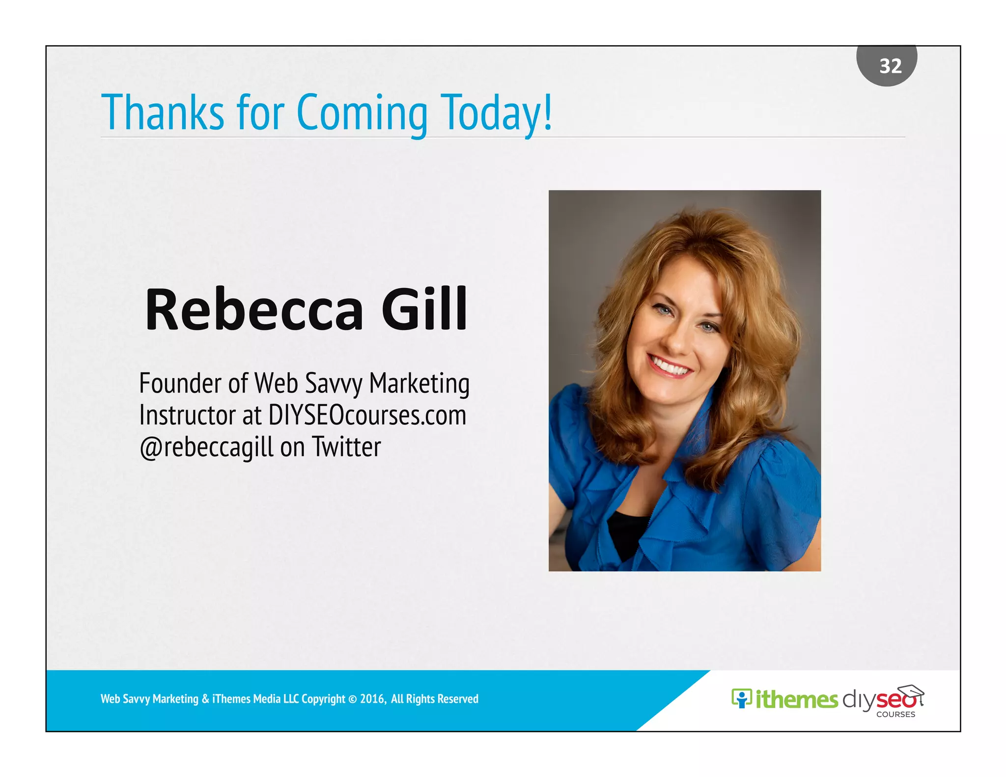 Thanks for Coming Today!
	Rebecca	Gill	
Founder of Web Savvy Marketing
Instructor at DIYSEOcourses.com
@rebeccagill on Twitter
32	
Web Savvy Marketing & iThemes Media LLC Copyright © 2016, All Rights Reserved
 