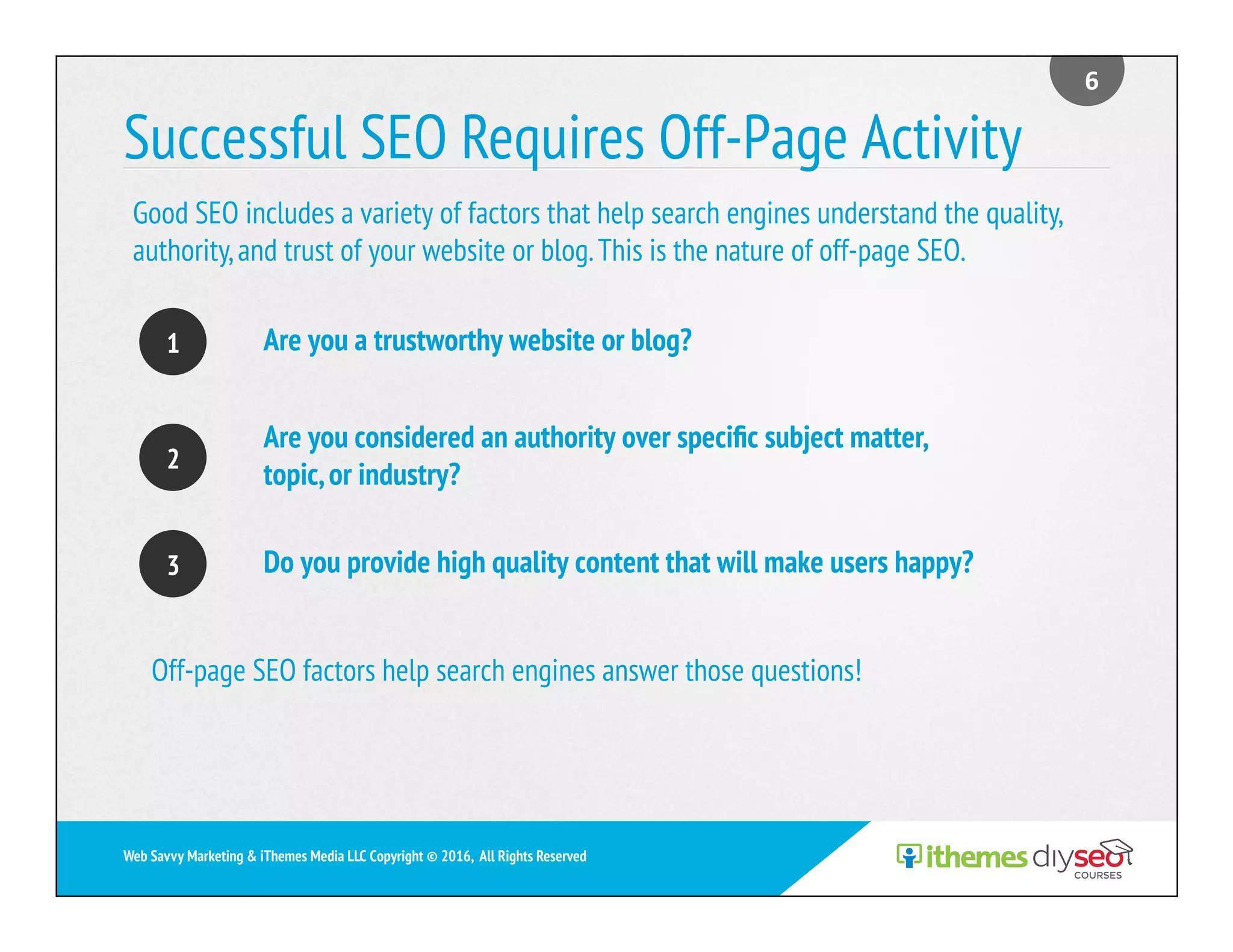 Successful SEO Requires Off-Page Activity
Are you a trustworthy website or blog?
Are you considered an authority over speciﬁc subject matter,
topic,or industry?
Do you provide high quality content that will make users happy?
6	
Web Savvy Marketing & iThemes Media LLC Copyright © 2016, All Rights Reserved
1
2
3
Good SEO includes a variety of factors that help search engines understand the quality,
authority,and trust of your website or blog.This is the nature of off-page SEO.
Off-page SEO factors help search engines answer those questions!
 