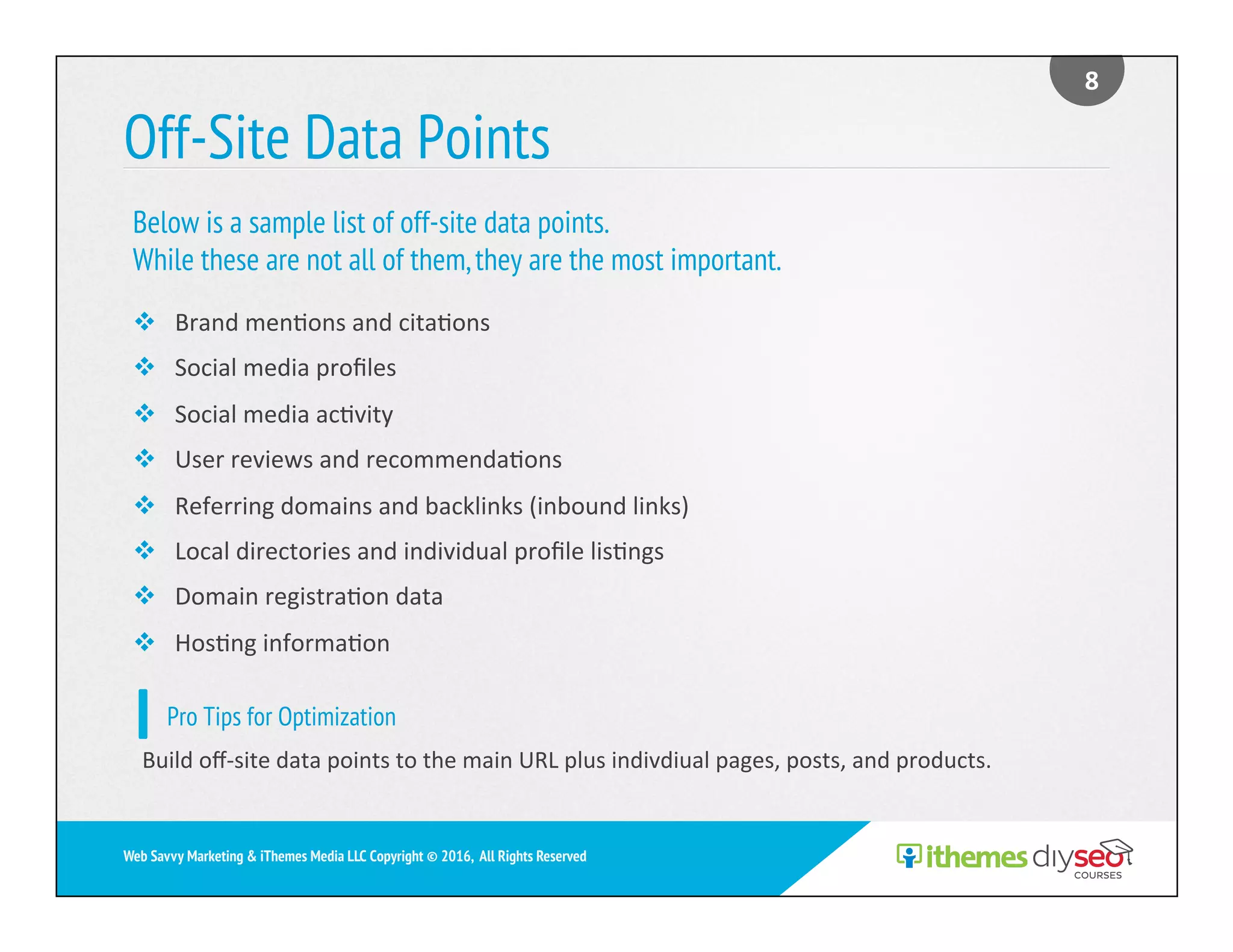 Off-Site Data Points
v  Brand	men)ons	and	cita)ons	
v  Social	media	proﬁles	
v  Social	media	ac)vity	
v  User	reviews	and	recommenda)ons	
v  Referring	domains	and	backlinks	(inbound	links)	
v  Local	directories	and	individual	proﬁle	lis)ngs	
v  Domain	registra)on	data	
v  Hos)ng	informa)on	
Below is a sample list of off-site data points.
While these are not all of them,they are the most important.
8	
Web Savvy Marketing & iThemes Media LLC Copyright © 2016, All Rights Reserved
Pro Tips for Optimization
Build	oﬀ-site	data	points	to	the	main	URL	plus	indivdiual	pages,	posts,	and	products.	
 