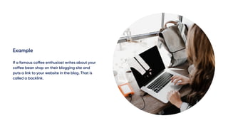 Example
If a famous coffee enthusiast writes about your
coffee bean shop on their blogging site and
puts a link to your website in the blog. That is
called a backlink.
 