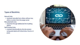 Types of Backlinks
received naturally from others without any
effort or action from the page owner
acquired through deliberate link-building
efforts
created intentionally by the site owners
using paid deals with directories, forums, or
press
Natural Links
Manually Built Links
Self Created Links
 