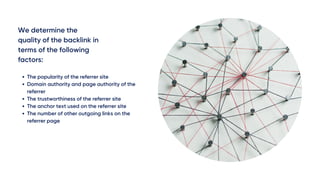 We determine the
quality of the backlink in
terms of the following
factors:
The popularity of the referrer site
Domain authority and page authority of the
referrer
The trustworthiness of the referrer site
The anchor text used on the referrer site
The number of other outgoing links on the
referrer page
 