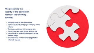 We determine the
quality of the backlink in
terms of the following
factors:
The popularity of the referrer site
Domain authority and page authority of the
referrer
The trustworthiness of the referrer site
The anchor text used on the referrer site
The number of other outgoing links on the
referrer page
The relevance of the referrer page to the
referred-to page
 