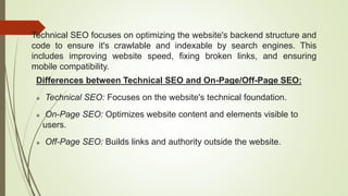 Technical SEO focuses on optimizing the website's backend structure and
code to ensure it's crawlable and indexable by search engines. This
includes improving website speed, fixing broken links, and ensuring
mobile compatibility.
Differences between Technical SEO and On-Page/Off-Page SEO:
 Technical SEO: Focuses on the website's technical foundation.
 On-Page SEO: Optimizes website content and elements visible to
users.
 Off-Page SEO: Builds links and authority outside the website.
 
