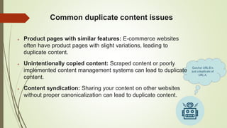 Common duplicate content issues
 Product pages with similar features: E-commerce websites
often have product pages with slight variations, leading to
duplicate content.
 Unintentionally copied content: Scraped content or poorly
implemented content management systems can lead to duplicate
content.
 Content syndication: Sharing your content on other websites
without proper canonicalization can lead to duplicate content.
 