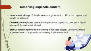 Resolving duplicate content
 Use canonical tags: This tells search engines which URL is the original and
should be indexed.
 Consolidate duplicate content: Merge similar pages into one, ensuring all
relevant information is included.
 Block search engines from crawling duplicate pages: Use robots.txt file
to prevent search engines from indexing duplicate content.
 
