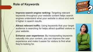 Role of Keywords
 Improve search engine ranking: Targeting relevant
keywords throughout your website content helps search
engines understand what your website is about and rank
it higher in search results.
 Attract relevant traffic: Using keywords that your target
audience is searching for helps attract qualified visitors to
your website.
 Enhance user experience: By incorporating keywords
naturally into your content, you can improve the user
experience and make it easier for visitors to find what
they're looking for.
 
