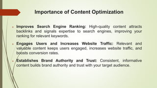 Importance of Content Optimization
 Improves Search Engine Ranking: High-quality content attracts
backlinks and signals expertise to search engines, improving your
ranking for relevant keywords.
 Engages Users and Increases Website Traffic: Relevant and
valuable content keeps users engaged, increases website traffic, and
boosts conversion rates.
 Establishes Brand Authority and Trust: Consistent, informative
content builds brand authority and trust with your target audience.
 