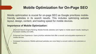 Mobile Optimization for On-Page SEO
Mobile optimization is crucial for on-page SEO as Google prioritizes mobile-
friendly websites in its search results. This includes optimizing website
layout, design, content, and loading speed for mobile devices.
Importance of Mobile Optimization:
 Improved Search Engine Ranking: Mobile-friendly websites rank higher in mobile search results, leading to
increased visibility and traffic.
 Enhanced User Experience: Users prioritize websites that offer a smooth and enjoyable experience on
mobile devices.
 Increased Conversions: Mobile-optimized websites are more likely to convert visitors into customers or
leads.
 