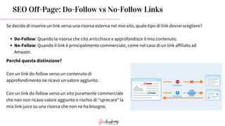 SEO Off-Page: Do-Follow vs No-Follow Links
Se decido di inserire un link verso una risorsa esterna nel mio sito, quale tipo di link dovrei scegliere?
Do-Follow: Quando la risorsa che cito arricchisce e approfondisce il mio contenuto.
No-Follow: Quando il link è principalmente commerciale, come nel caso di un link affiliato ad
Amazon.
Perché questa distinzione?
Con un link do-follow verso un contenuto di
approfondimento ne ricavo un valore aggiunto.
Con un link do-follow verso un sito puramente commerciale
che non non ricavo valore aggiunto e rischio di “sprecare” la
mia link juice su una risorsa che non ne ha bisogno.
 