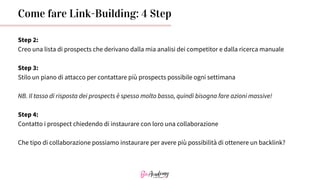 Come fare Link-Building: 4 Step
Step 2:
Creo una lista di prospects che derivano dalla mia analisi dei competitor e dalla ricerca manuale
Step 3:
Stilo un piano di attacco per contattare più prospects possibile ogni settimana
NB. Il tasso di risposta dei prospects è spesso molto basso, quindi bisogna fare azioni massive!
Step 4:
Contatto i prospect chiedendo di instaurare con loro una collaborazione
Che tipo di collaborazione possiamo instaurare per avere più possibilità di ottenere un backlink?
 
