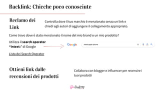 Reclamo dei
Link
Controlla dove il tuo marchio è menzionato senza un link e
chiedi agli autori di aggiungere il collegamento appropriato.
Lista dei Search Operator
Come trovo dove è stato menzionato il nome del mio brand o un mio prodotto?
Utilizza il search operator
“intext:” di Google
Backlink: Chicche poco conosciute
Ottieni link dalle
recensioni dei prodotti
Collabora con blogger e influencer per recensire i
tuoi prodotti
 