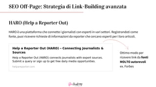 SEO Off-Page: Strategia di Link-Building avanzata
HARO (Help a Reporter Out)
HARO è una piattaforma che connette i giornalisti con esperti in vari settori. Registrandoti come
fonte, puoi ricevere richieste di informazioni da reporter che cercano esperti per i loro articoli.
Ottimo modo per
ricevere link da fonti
MOLTO autorevoli
ex. Forbes
 