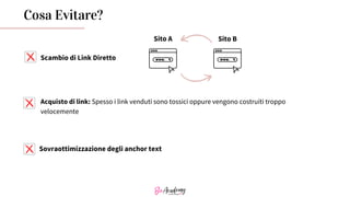 Cosa Evitare?
Acquisto di link: Spesso i link venduti sono tossici oppure vengono costruiti troppo
velocemente
Sovraottimizzazione degli anchor text
Scambio di Link Diretto
Sito A Sito B
 