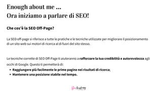 Che cos’è la SEO Off-Page?
La SEO off-page si riferisce a tutte le pratiche e le tecniche utilizzate per migliorare il posizionamento
di un sito web sui motori di ricerca al di fuori del sito stesso.
Le tecniche corrette di SEO Off-Page ti aiuteranno a rafforzare la tua credibilità e autorevolezza agli
occhi di Google. Questo ti permetterà di:
Raggiungere più facilmente le prime pagine nei risultati di ricerca;
Mantenere una posizione stabile nel tempo.
Enough about me …
Ora iniziamo a parlare di SEO!
 