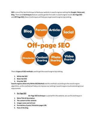 SEO is one of the besttechnique toRankyourwebsite insearchenginesrankinglike Google,Yahooand,
Bing. There are 2 techniquesthatare usedto getthe firstrank in searchengine results On-Page SEO
and Off-Page SEO,these 2 techniqueswillhelpyoutogetsearchenginestopranking.
There 3 typesof SEO methods usedtoget the searchengine topranking.
1. White Hat SEO
2. Black Hat SEO
3. GreyHat SEO
Search enginesallowonly White SEOMethod and thismethodisaccordingto the searchengine
algorithms,sothismethodwill helpustoimprove ourrankinginsearchengine resultsaccordingtoour
requirement.
1. On-Page SEO
On-Page SEO technique isusedwithinthe website,we use thistechniquein
1. Meta Title & Description
2. The content ofthe website
3. Images name and alt text
4. Permalinksof posts/ WebsitespagesURL
5. Post of the blog
 