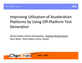 May 1, 2013 1
Improving Utilization of Acceleration
Platforms by Using Off-Platform Test
Generation
May 1, 2013
Wisam Kadry, Dmitry Krestyashyn, Arkadiy Morgenshtein,
Amir Nahir, Vitali Sokhin, Elena Tsanko
IBM Research - Haifa
 