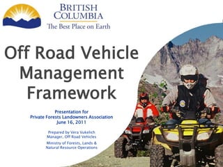 Off Road Vehicle
Management
Framework
Presentation for
Private Forests Landowners Association
June 16, 2011
Prepared by Vera Vukelich
Manager, Off Road Vehicles
Ministry of Forests, Lands &
Natural Resource Operations
 