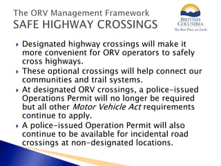  Designated highway crossings will make it
more convenient for ORV operators to safely
cross highways.
 These optional crossings will help connect our
communities and trail systems.
 At designated ORV crossings, a police-issued
Operations Permit will no longer be required
but all other Motor Vehicle Act requirements
continue to apply.
 A police-issued Operation Permit will also
continue to be available for incidental road
crossings at non-designated locations.
 