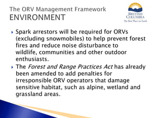  Spark arrestors will be required for ORVs
(excluding snowmobiles) to help prevent forest
fires and reduce noise disturbance to
wildlife, communities and other outdoor
enthusiasts.
 The Forest and Range Practices Act has already
been amended to add penalties for
irresponsible ORV operators that damage
sensitive habitat, such as alpine, wetland and
grassland areas.
 