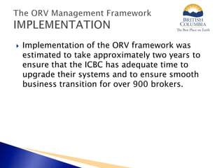  Implementation of the ORV framework was
estimated to take approximately two years to
ensure that the ICBC has adequate time to
upgrade their systems and to ensure smooth
business transition for over 900 brokers.
 