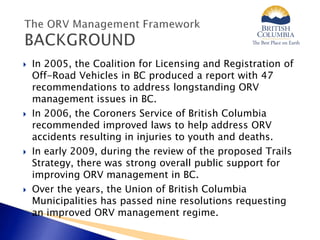  In 2005, the Coalition for Licensing and Registration of
Off-Road Vehicles in BC produced a report with 47
recommendations to address longstanding ORV
management issues in BC.
 In 2006, the Coroners Service of British Columbia
recommended improved laws to help address ORV
accidents resulting in injuries to youth and deaths.
 In early 2009, during the review of the proposed Trails
Strategy, there was strong overall public support for
improving ORV management in BC.
 Over the years, the Union of British Columbia
Municipalities has passed nine resolutions requesting
an improved ORV management regime.
 