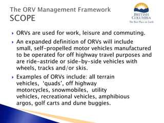  ORVs are used for work, leisure and commuting.
 An expanded definition of ORVs will include
small, self-propelled motor vehicles manufactured
to be operated for off highway travel purposes and
are ride-astride or side-by-side vehicles with
wheels, tracks and/or skis.
 Examples of ORVs include: all terrain
vehicles, ‘quads’, off highway
motorcycles, snowmobiles, utility
vehicles, recreational vehicles, amphibious
argos, golf carts and dune buggies.
 