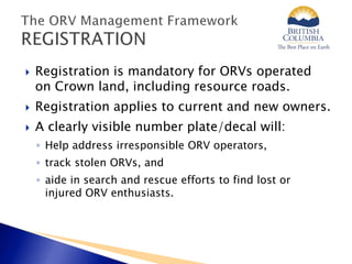  Registration is mandatory for ORVs operated
on Crown land, including resource roads.
 Registration applies to current and new owners.
 A clearly visible number plate/decal will:
◦ Help address irresponsible ORV operators,
◦ track stolen ORVs, and
◦ aide in search and rescue efforts to find lost or
injured ORV enthusiasts.
 