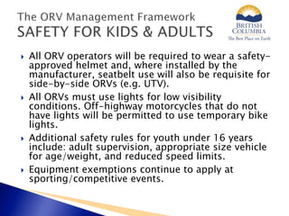  All ORV operators will be required to wear a safety-
approved helmet and, where installed by the
manufacturer, seatbelt use will also be requisite for
side-by-side ORVs (e.g. UTV).
 All ORVs must use lights for low visibility
conditions. Off-highway motorcycles that do not
have lights will be permitted to use temporary bike
lights.
 Additional safety rules for youth under 16 years
include: adult supervision, appropriate size vehicle
for age/weight, and reduced speed limits.
 Equipment exemptions continue to apply at
sporting/competitive events.
 
