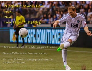 • Players cover average of 10-12km in a game (~6 miles)
• Game is 80-90 minutes of continuous activity
• 10-12km / 80-90 min = average pace of ~7km / hr
(roughly 13’ mile pace)
“Logical” conclusion....
run,
run,
run (slow & steady)
 