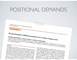 POSITIONAL DEMANDS
©Journal of Sports Science and Medicine (2007) 6, 63-70
http://www.jssm.org
Physical demands of different positions in FA Premier League soccer
Jonathan Bloomfield 1
, Remco Polman 2
and Peter O'Donoghue 3
1
Sports Institute of Northern Ireland, University of Ulster, Northern Ireland, UK, 2
Department of Sport, Health &
Exercise Science, The University of Hull, East Riding of Yorkshire, UK, 3
School of Sport, University of Wales Insti-
tute Cardiff, Cardiff, UK
Abstract
The purpose of this study was to evaluate the physical demands
of English Football Association (FA) Premier League soccer of
three different positional classifications (defender, midfielder
and striker). Computerised time-motion video-analysis using the
Bloomfield Movement Classification was undertaken on the
purposeful movement (PM) performed by 55 players. Recogni-
tion of PM had a good inter-tester reliability strength of agree-
ment ( = 0.7277). Players spent 40.6 ± 10.0% of the match
performing PM. Position had a significant influence o
time spent sprinting, running, shu
still (p < 0.0
age, stature, body mass and body mass index have been
recently identified between elite players of different posi-
tions suggesting that players of particular size and shape
may be suitable for the demands of the various playing
positions (Bloomfield et al., 2005). In this respect, posi-
tional role appears to have an influence on total energy
expenditure in a match, suggesting different physical,
physiological and bioenergetic requ
enced by play
Research article
 
