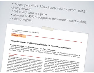 ©Journal of Sports Science and Medicine (2007) 6, 63-70
http://www.jssm.org
Physical demands of different positions in FA Premier League soccer
Jonathan Bloomfield 1
, Remco Polman 2
and Peter O'Donoghue 3
1
Sports Institute of Northern Ireland, University of Ulster, Northern Ireland, UK, 2
Department of Sport, Health &
Exercise Science, The University of Hull, East Riding of Yorkshire, UK, 3
School of Sport, University of Wales Insti-
tute Cardiff, Cardiff, UK
Abstract
The purpose of this study was to evaluate the physical demands
of English Football Association (FA) Premier League soccer of
three different positional classifications (defender, midfielder
and striker). Computerised time-motion video-analysis using the
Bloomfield Movement Classification was undertaken on the
purposeful movement (PM) performed by 55 players. Recogni-
tion of PM had a good inter-tester reliability strength of agree-
ment ( = 0.7277). Players spent 40.6 ± 10.0% of the match
performing PM. Position had a significant influence o
time spent sprinting, running, shu
still (p < 0.0
age, stature, body mass and body mass index have been
recently identified between elite players of different posi-
tions suggesting that players of particular size and shape
may be suitable for the demands of the various playing
positions (Bloomfield et al., 2005). In this respect, posi-
tional role appears to have an influence on total energy
expenditure in a match, suggesting different physical,
physiological and bioenergetic requ
enced by play
Research article
•Players spent 48.7± 9.2% of purposeful movement going
directly forward
•726 ± 203 turns in a game•Upwards of 40% of purposeful movement is spent walking
or slowly jogging
 