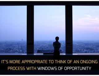 IT’S MORE APPROPRIATE TO THINK OF AN ONGOING
PROCESS WITH WINDOWS OF OPPORTUNITY
 