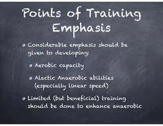 Points of Training
Emphasis
Considerable emphasis should be
given to developing:
Aerobic capacity
Alactic Anaerobic abilities
(especially linear speed)
Limited (but beneficial) training
should be done to enhance anaerobic
 