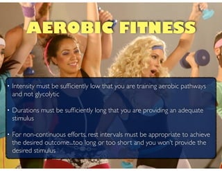 • Intensity must be sufﬁciently low that you are training aerobic pathways
and not glycolytic!
• Durations must be sufﬁciently long that you are providing an adequate
stimulus!
• For non-continuous efforts, rest intervals must be appropriate to achieve
the desired outcome...too long or too short and you won’t provide the
desired stimulus
AEROBIC FITNESS
 