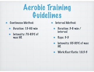 Aerobic Training
Guidelines
Continuous Method:
Duration: 15-60 min
Intensity: 70-85% of
max HR
Interval Method:
Duration: 3-8 min /
interval
Reps: 3-5
Intensity: 85-95% of max
HR
Work:Rest Ratio: 1:0.5-3
 