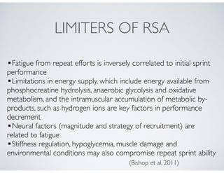 LIMITERS OF RSA
•Fatigue from repeat efforts is inversely correlated to initial sprint
performance!
•Limitations in energy supply, which include energy available from
phosphocreatine hydrolysis, anaerobic glycolysis and oxidative
metabolism, and the intramuscular accumulation of metabolic by-
products, such as hydrogen ions are key factors in performance
decrement!
•Neural factors (magnitude and strategy of recruitment) are
related to fatigue!
•Stiffness regulation, hypoglycemia, muscle damage and
environmental conditions may also compromise repeat sprint ability
(Bishop et al, 2011)
 