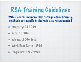 RSA Training Guidelines
Intensity: 95-100%
Reps: 10-30m
Volume: <300m total
Work:Rest Ratio: 1:5-10
Frequency: 1-2x / week
RSA is addressed indirectly through other training
methods but speciﬁc training is also recommended
 