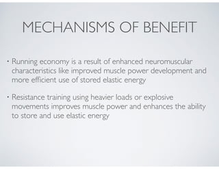 • Running economy is a result of enhanced neuromuscular
characteristics like improved muscle power development and
more efﬁcient use of stored elastic energy!
• Resistance training using heavier loads or explosive
movements improves muscle power and enhances the ability
to store and use elastic energy
MECHANISMS OF BENEFIT
 