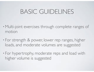 • Multi-joint exercises through complete ranges of
motion!
• For strength & power, lower rep ranges, higher
loads, and moderate volumes are suggested!
• For hypertrophy, moderate reps and load with
higher volume is suggested!
BASIC GUIDELINES
 